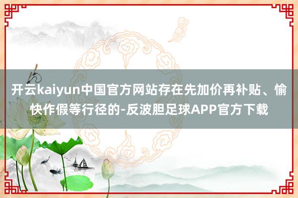 开云kaiyun中国官方网站存在先加价再补贴、愉快作假等行径的-反波胆足球APP官方下载