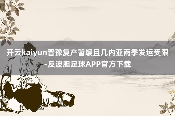 开云kaiyun晋豫复产暂缓且几内亚雨季发运受限-反波胆足球APP官方下载