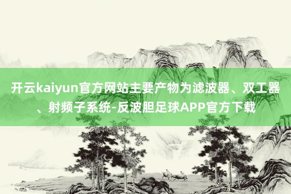 开云kaiyun官方网站主要产物为滤波器、双工器、射频子系统-反波胆足球APP官方下载