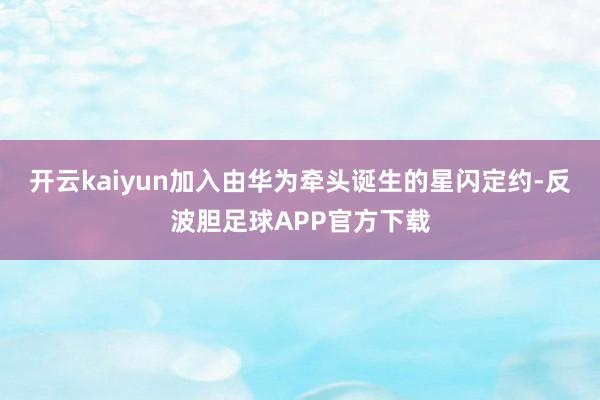 开云kaiyun加入由华为牵头诞生的星闪定约-反波胆足球APP官方下载