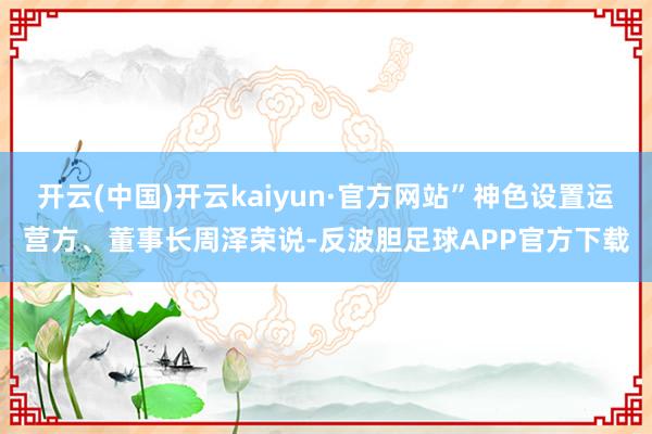 开云(中国)开云kaiyun·官方网站”神色设置运营方、董事长周泽荣说-反波胆足球APP官方下载