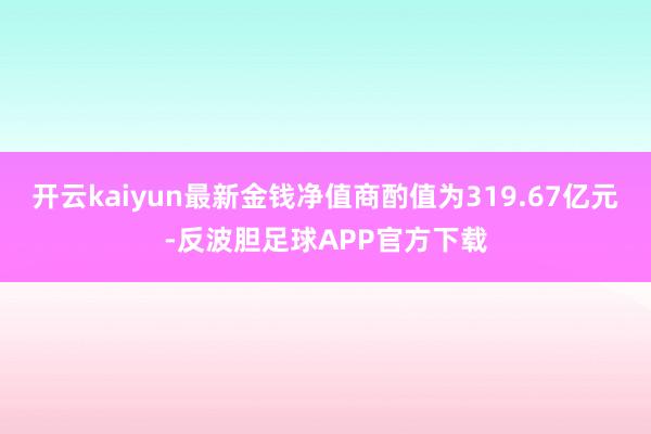 开云kaiyun最新金钱净值商酌值为319.67亿元-反波胆足球APP官方下载