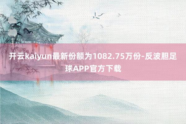 开云kaiyun最新份额为1082.75万份-反波胆足球APP官方下载