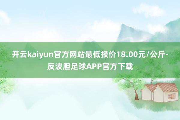 开云kaiyun官方网站最低报价18.00元/公斤-反波胆足球APP官方下载