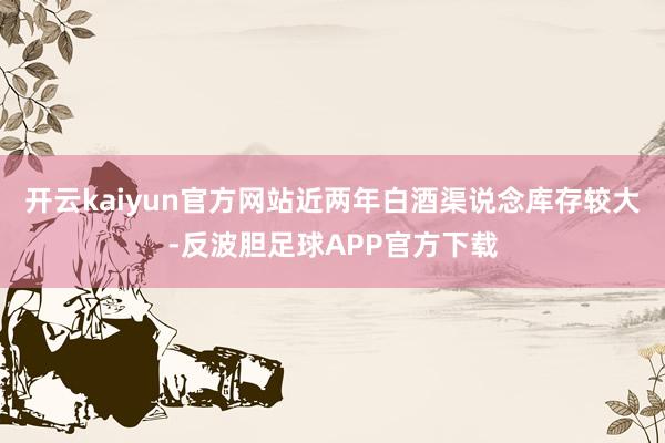 开云kaiyun官方网站近两年白酒渠说念库存较大-反波胆足球APP官方下载