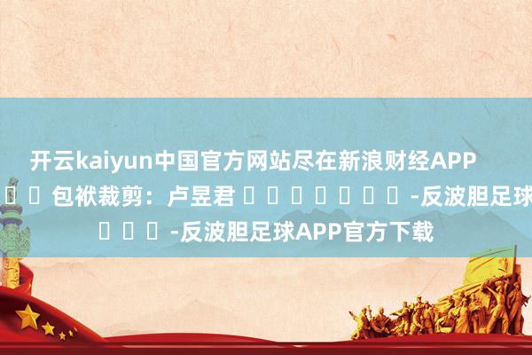 开云kaiyun中国官方网站尽在新浪财经APP            						包袱裁剪：卢昱君 							-反波胆足球APP官方下载