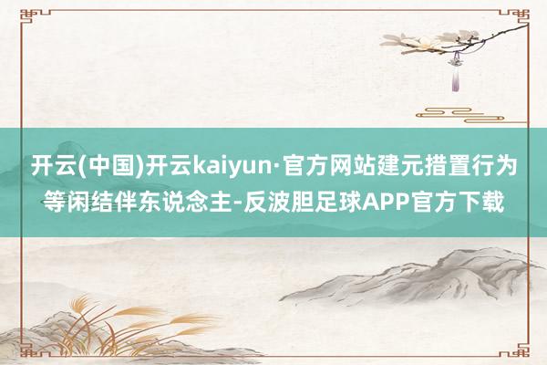 开云(中国)开云kaiyun·官方网站建元措置行为等闲结伴东说念主-反波胆足球APP官方下载