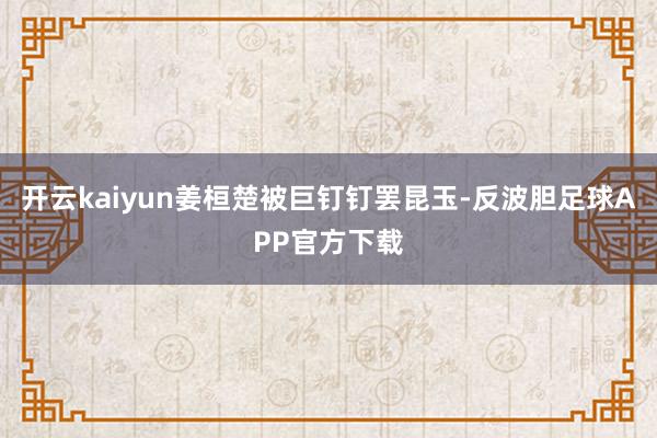 开云kaiyun姜桓楚被巨钉钉罢昆玉-反波胆足球APP官方下载