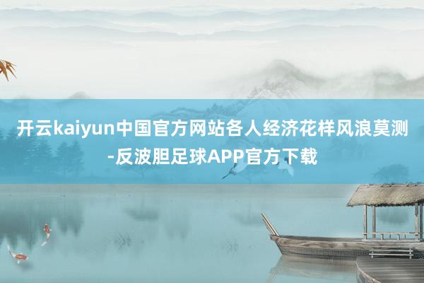 开云kaiyun中国官方网站各人经济花样风浪莫测-反波胆足球APP官方下载