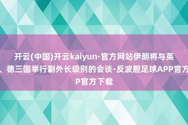 开云(中国)开云kaiyun·官方网站伊朗将与英、法、德三国举行副外长级别的会谈-反波胆足球APP官方下载