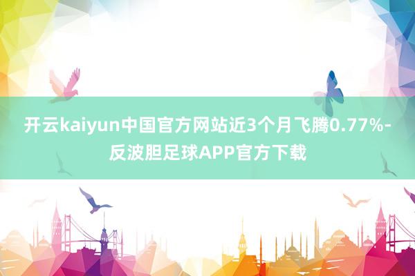 开云kaiyun中国官方网站近3个月飞腾0.77%-反波胆足球APP官方下载