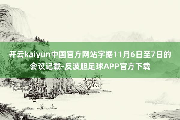 开云kaiyun中国官方网站字据11月6日至7日的会议记载-反波胆足球APP官方下载