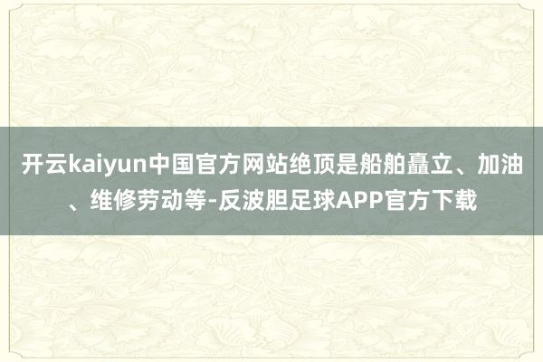 开云kaiyun中国官方网站绝顶是船舶矗立、加油、维修劳动等-反波胆足球APP官方下载