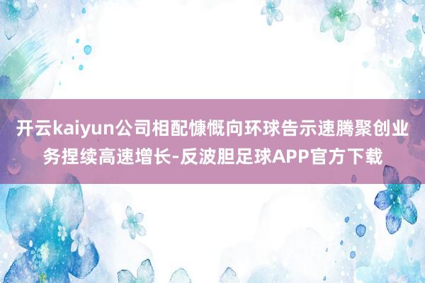 开云kaiyun公司相配慷慨向环球告示速腾聚创业务捏续高速增长-反波胆足球APP官方下载