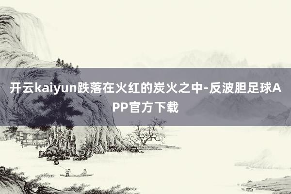 开云kaiyun跌落在火红的炭火之中-反波胆足球APP官方下载