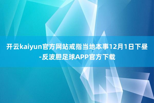 开云kaiyun官方网站戒指当地本事12月1日下昼-反波胆足球APP官方下载