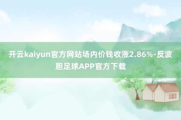 开云kaiyun官方网站场内价钱收涨2.86%-反波胆足球APP官方下载