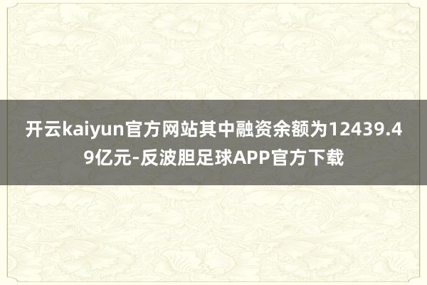 开云kaiyun官方网站其中融资余额为12439.49亿元-反波胆足球APP官方下载