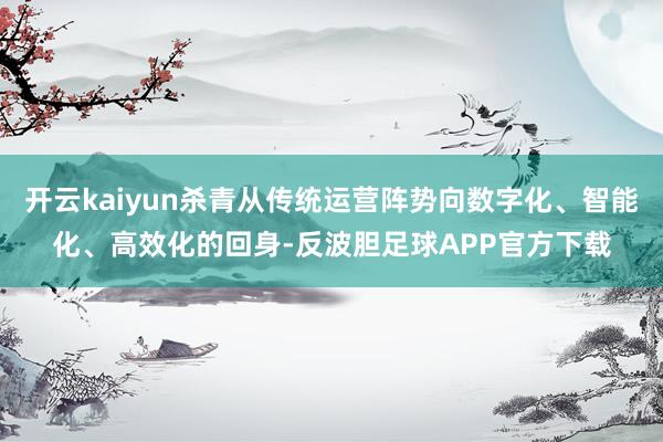 开云kaiyun杀青从传统运营阵势向数字化、智能化、高效化的回身-反波胆足球APP官方下载