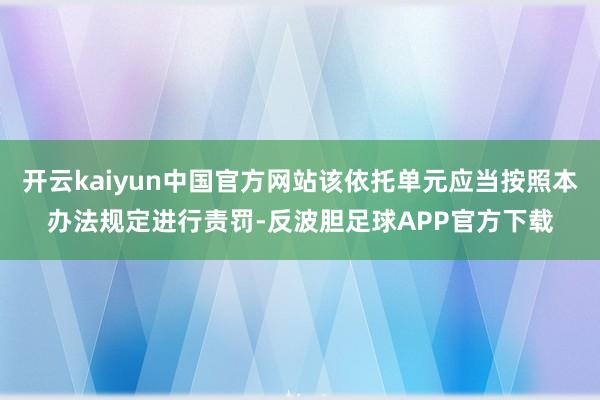 开云kaiyun中国官方网站该依托单元应当按照本办法规定进行责罚-反波胆足球APP官方下载