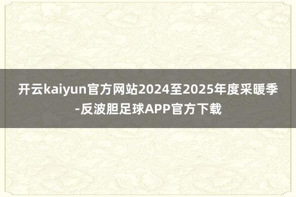 开云kaiyun官方网站2024至2025年度采暖季-反波胆足球APP官方下载