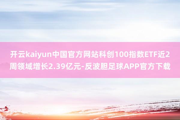 开云kaiyun中国官方网站科创100指数ETF近2周领域增长2.39亿元-反波胆足球APP官方下载