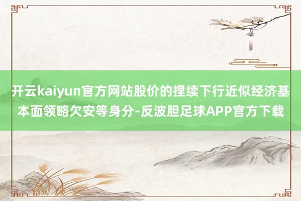 开云kaiyun官方网站股价的捏续下行近似经济基本面领略欠安等身分-反波胆足球APP官方下载