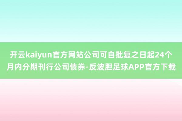 开云kaiyun官方网站公司可自批复之日起24个月内分期刊行公司债券-反波胆足球APP官方下载