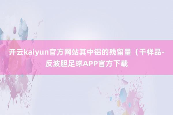 开云kaiyun官方网站其中铝的残留量（干样品-反波胆足球APP官方下载