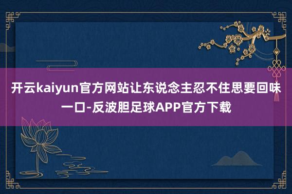 开云kaiyun官方网站让东说念主忍不住思要回味一口-反波胆足球APP官方下载