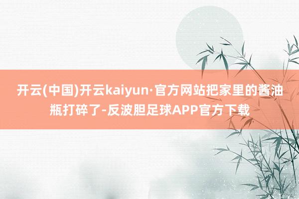 开云(中国)开云kaiyun·官方网站把家里的酱油瓶打碎了-反波胆足球APP官方下载