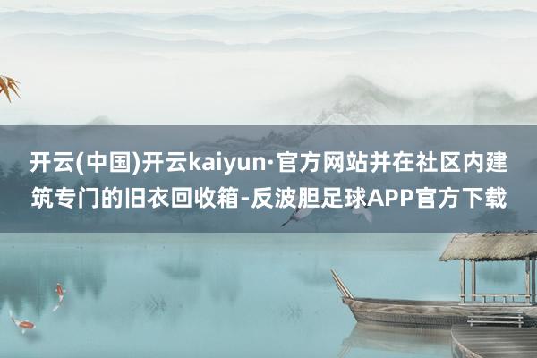 开云(中国)开云kaiyun·官方网站并在社区内建筑专门的旧衣回收箱-反波胆足球APP官方下载