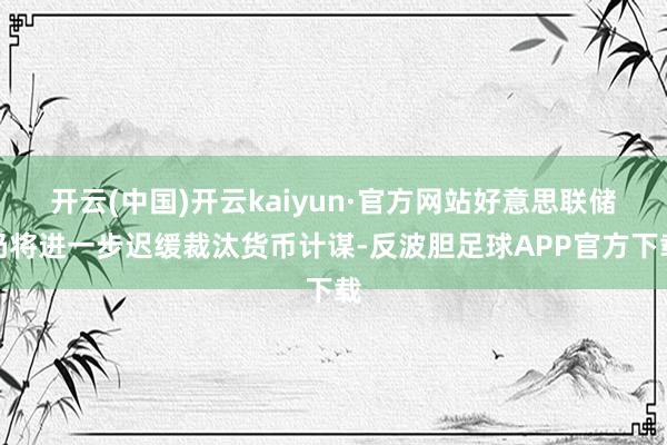 开云(中国)开云kaiyun·官方网站好意思联储仍将进一步迟缓裁汰货币计谋-反波胆足球APP官方下载