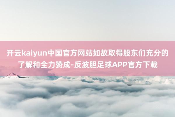 开云kaiyun中国官方网站如故取得股东们充分的了解和全力赞成-反波胆足球APP官方下载