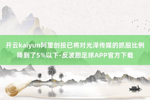 开云kaiyun阿里创投已将对光泽传媒的抓股比例降到了5%以下-反波胆足球APP官方下载