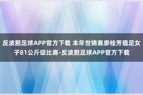 反波胆足球APP官方下载 本年世锦赛廖桂芳插足女子81公斤级比赛-反波胆足球APP官方下载