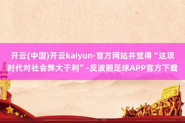 开云(中国)开云kaiyun·官方网站并觉得“这项时代对社会弊大于利”-反波胆足球APP官方下载