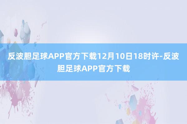 反波胆足球APP官方下载12月10日18时许-反波胆足球APP官方下载