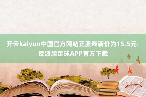 开云kaiyun中国官方网站正股最新价为15.5元-反波胆足球APP官方下载