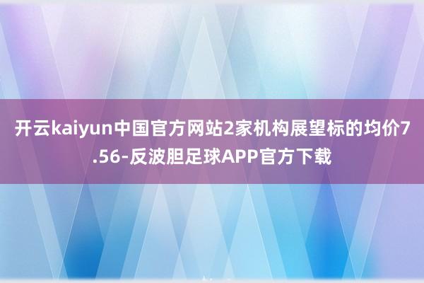 开云kaiyun中国官方网站2家机构展望标的均价7.56-反波胆足球APP官方下载