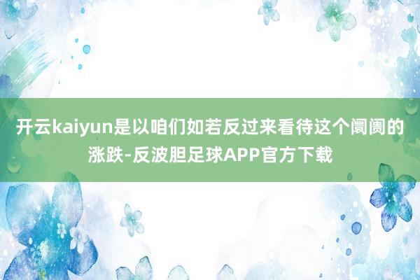 开云kaiyun是以咱们如若反过来看待这个阛阓的涨跌-反波胆足球APP官方下载