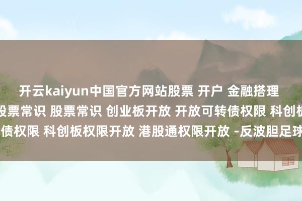 开云kaiyun中国官方网站﻿股票﻿ ﻿开户﻿ ﻿金融搭理﻿ ﻿股票基金投资搭理小白﻿ ﻿股票常识﻿ ﻿股票常识﻿ ﻿创业板开放﻿ ﻿开放可转债权限﻿ ﻿科创板权限开放﻿ ﻿港股通权限开放﻿ ﻿﻿-反波胆足球APP官方下载