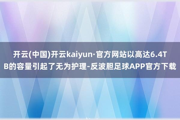 开云(中国)开云kaiyun·官方网站以高达6.4TB的容量引起了无为护理-反波胆足球APP官方下载