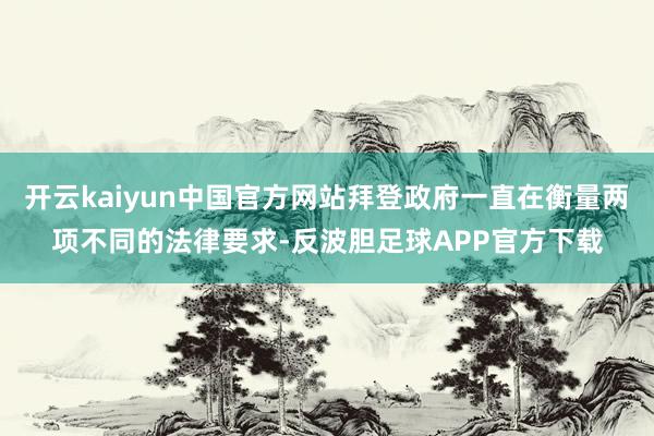 开云kaiyun中国官方网站拜登政府一直在衡量两项不同的法律要求-反波胆足球APP官方下载