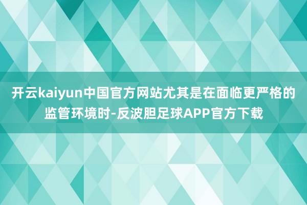 开云kaiyun中国官方网站尤其是在面临更严格的监管环境时-反波胆足球APP官方下载