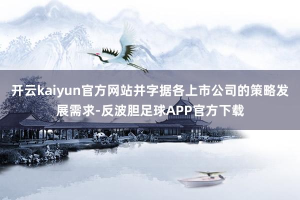 开云kaiyun官方网站并字据各上市公司的策略发展需求-反波胆足球APP官方下载