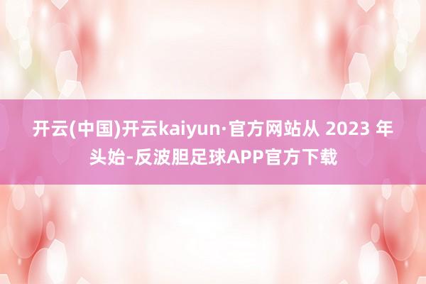 开云(中国)开云kaiyun·官方网站从 2023 年头始-反波胆足球APP官方下载