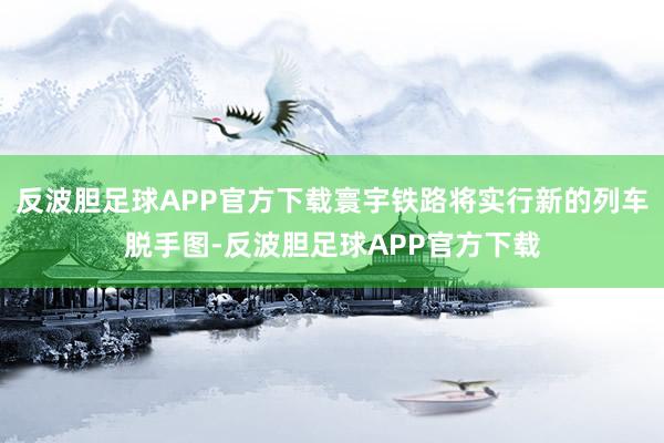 反波胆足球APP官方下载寰宇铁路将实行新的列车脱手图-反波胆足球APP官方下载