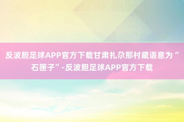 反波胆足球APP官方下载甘肃扎尕那村藏语意为“石匣子”-反波胆足球APP官方下载