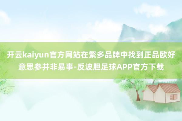 开云kaiyun官方网站在繁多品牌中找到正品欧好意思参并非易事-反波胆足球APP官方下载